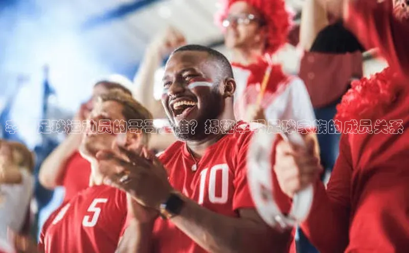 星空体育app官网下载安卓宣亚国际李明足球运动员的哥哥是谁？揭秘李明足球家族的成员关系