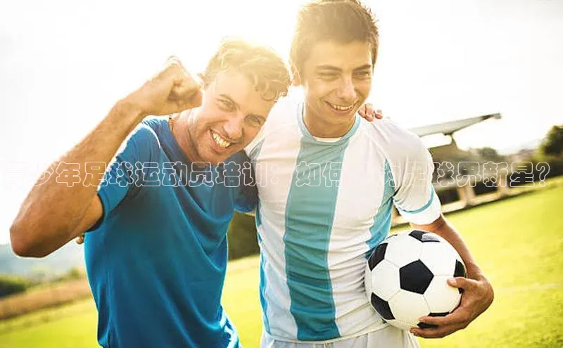 星空体育综合中国官网百度人工翻译青少年足球运动员培训：如何成为足球界新星？