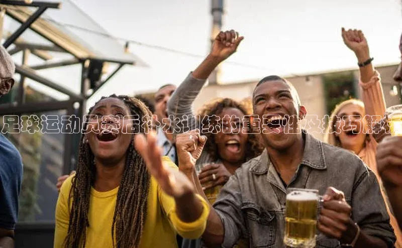 星空综合官网文心一言足球运动员赛后补水训练的重要性及技巧解析