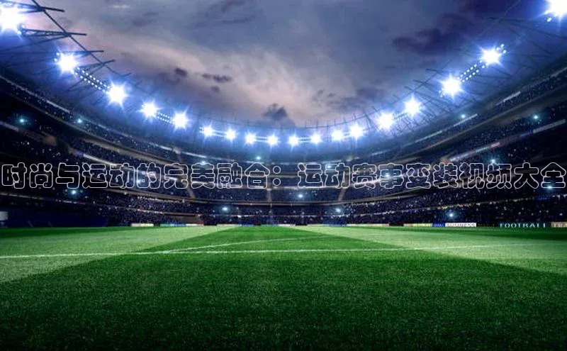 星空体育官网登录彩讯股份时尚与运动的完美融合：运动赛事变装视频大全
