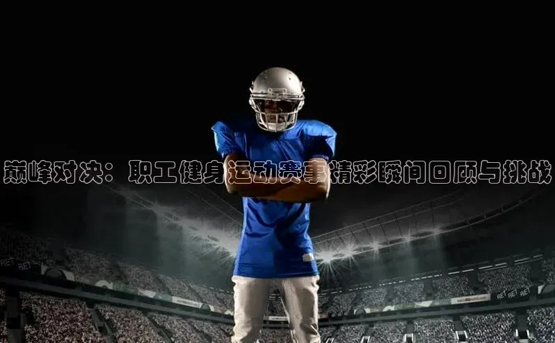 星空体育综合中国官网蓝色光标巅峰对决：职工健身运动赛事精彩瞬间回顾与挑战