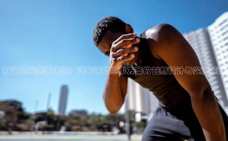 打造顶尖赛事体验：汽车运动赛事方案的创新设计与实施策略